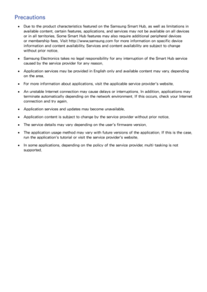 Page 117110
Precautions
 
●Due to the product characteristics featured on the Samsung Smart Hub, as well as limitations in 
available content, certain features, applications, and services may not be available on all devices 
or in all territories. Some Smart Hub features may also require additional peripheral devices 
or membership fees. Visit http://www.samsung.com for more information on specific device 
information and content availability. Services and content availability are subject to change 
without...